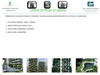 T H E C O N C I S E D E S I N E S
l a n d s c a p e a r c h i t e c t u r e
p l a n n i n g s t u d i o
T H E G R E E N L A N D S C A P E
S U M M I T 2 0 1 4
U N D E R S T A N D I N G T H E S K Y G A R D E N S
L E A R N I N G T H E F U T U R E O F L A N D S C A P E
PRESENTING THE CASE STUDIES OF FEW BEST SKYRISE GARDEN DEMONSTRATING THE FUTURE OF LANDSCAPE.
1. THE AGORA GARDEN, TAIPEI, TAIWAN
2. BOSCO VERTICALE, MILAN, ITALY
3. CLEAR POINT RESIDENCE, SRILANKA
4. ROYAL PARK, SINGAPORE,
 
