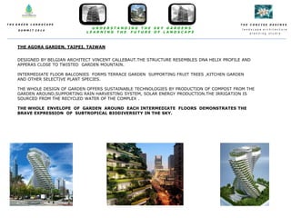 T H E C O N C I S E D E S I N E S
l a n d s c a p e a r c h i t e c t u r e
p l a n n i n g s t u d i o
T H E G R E E N L A N D S C A P E
S U M M I T 2 0 1 4
U N D E R S T A N D I N G T H E S K Y G A R D E N S
L E A R N I N G T H E F U T U R E O F L A N D S C A P E
THE AGORA GARDEN, TAIPEI, TAIWAN
DESIGNED BY BELGIAN ARCHITECT VINCENT CALLEBAUT.THE STRUCTURE RESEMBLES DNA HELIX PROFILE AND
APPERAS CLOSE TO TWISTED GARDEN MOUNTAIN.
INTERMEDIATE FLOOR BALCONIES FORMS TERRACE GARDEN SUPPORTING FRUIT TREES ,KITCHEN GARDEN
AND OTHER SELECTIVE PLANT SPECIES.
THE WHOLE DESIGN OF GARDEN OFFERS SUSTAINABLE TECHNOLOGIES BY PRODUCTION OF COMPOST FROM THE
GARDEN AROUND,SUPPORTING RAIN HARVESTING SYSTEM, SOLAR ENERGY PRODUCTION.THE IRRIGATION IS
SOURCED FROM THE RECYCLED WATER OF THE COMPLEX .
THE WHOLE ENVELOPE OF GARDEN AROUND EACH INTERMEDIATE FLOORS DEMONSTRATES THE
BRAVE EXPRESSION OF SUBTROPICAL BIODIVERSITY IN THE SKY.
 