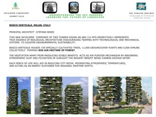 T H E C O N C I S E D E S I N E S
l a n d s c a p e a r c h i t e c t u r e
p l a n n i n g s t u d i o
T H E G R E E N L A N D S C A P E
S U M M I T 2 0 1 4
U N D E R S T A N D I N G T H E S K Y G A R D E N S
L E A R N I N G T H E F U T U R E O F L A N D S C A P E
BOSCO VERTICALE, MILAN, ITALY
PRINCIPAL ARCHITECT :STEFANO BOERI
THIS NEW SKYSCAPER COMPOSED OF TWO TOWERS RISING 80 AND 112 MTS RESPECTIVELY REPRESENTS
TRUE ESSENCE OF BIOLOGICAL ARCHITECTURE DISCOURAGING TEAMING WITH TECHNOLOGICAL AND MECHANICAL
SYSTEMS TO COUNTER ENVINORNMENTAL SUSTAINBILITY.
BOSCO VERTICALE HOUSES 730 SPECIALLY CULTIVATED TREES, 11,000 GROUNDCOVER PLANTS AND 5,000 SHRUBS
COLLECTIVELY FORMING MID AIR HECTARE OF FOREST.
THE VEGETATION APART FROM PRODUCING EDIBLE BENIFITS ACTS AS AIR PURIFIER MECHANISIM BY ABSORBING
ATMOSPHERIC DUST AND FILTRATION OF SUNLIGHT.THE BIGGEST BENIFIT BEING CARBON DIOXIDE EATER!
EACH PERCH OF LIFE WILL AID IN REDUCING CITY NOISE, MODERATING ATMOSPHERIC TEMPERATURES,
AND ACTING AS AN ENERGY SUSTAINER FOR SEASONAL WEATHER SHIFTS.
 