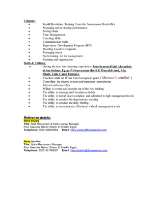 Training:
 Food&Bevolution Training From the Fourseasons Head office 
 Managing and reviewing performance. 
 Setting Goals 
 Time Management. 
 Coaching Skills. 
 Communication Skills. 
 Supervisory Development Program (SDP) 
 Handling Guest's Complaints 
 Managing stress 
 Steps training for the management 
 Planning and organization 
Skills & Abilities:
 Having the new hotel opening experience (Four Seasons Hotel Alexandria
at San Stefano, Egypt &Fourseasons Hotel Al Maryah Island, Abu
Dhabi, United Arab Emirates
 Excellent skills on Word, Excel and power point ( Microsoft certified )
 Controlling the micros system and implement amendments 
 Internet and researches 
 Willing to create and develop out of the box thinking 
 The ability to manage staff vacation schedule 
 The ability to report Guest complain and submitted to high management levels 
 The ability to conduct the departmental meeting 
 The ability to conduct the daily briefing 
 The ability to communicate effectively with all management levels 
Reference details:
Hany Yousry
Title: Reef Restaurant & Sails Lounge Manager
Four Seasons Resort Sharm El Sheikh Egypt
Telephone: 00201000045054 Email: hany.yousry@fourseasons.com
Hany ibrahim
Title: Waha Restaurant Manager
Four Seasons Resort Sharm El Sheikh Egypt
Telephone: 00201001766397 Email: hany.ibrahim@fourseasons.com
 