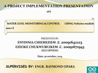 WATER LEVEL MONITORING & CONTROL USING Arduino module
uno r3
A PROJECT IMPLEMENTATION PRESENTATION
ON
PRESENTED BY:
ENYINNIA CHIEMEZIEM .E. 20091642223
EZEOKE CHUKWUBUIKEM .C. 20091671943
(ECE OPTION)
Date: 30 october, 2014
SUPERVISED BY: ENGR. RAYMOND OPARA
 