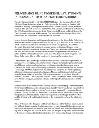 PERFORMANCE BRINGS TOGETHER U.VA. STUDENTS,
INDIGENOUS ARTISTS, AND COUTURE FASHIONS
Tuesday, January 12, 2016 (CHARLOTTESVILLE, VA) – On Saturday, March 19th,
2016 the Kluge-Ruhe Aboriginal Art Collection of the University of Virginia will
present an evening fashion performance titled “Culture Couture” at the Jefferson
Theater. This project, sponsored by the U.Va. Arts Council, the Embassy of Australia,
the U.Va. Parents Committee, the U.Va. Department of Drama, and the Office of the
Vice Provost for the Arts, will introduce Charlottesville to Indigenous Australian
fashion and the remarkable creativity of U.Va. students.
Lauren Maupin, Education and Program Coordinator at the Kluge-Ruhe Collection,
was first exposed to Indigenous fashion during a trip to Australia in the summer of
2014. She attended a fashion performance at Cairns Indigenous Art Fair that
showcased the colorful, contemporary, and unique textiles and designs being
produced by Indigenous Australian artists. “I was overwhelmed and impressed by
the ease with which the artists transferred their designs to the new medium of
fabric and the context of a runway. Given that U.Va. has no fashion program, I felt
Kluge-Ruhe could fill a need for students by bringing the two together.”
To realize this goal, the Kluge-Ruhe Collection created a fashion design contest in
January 2015, prompting students to submit original sketches for garments which
would honor Indigenous hand-printed textiles as artworks themselves. Marcy
Linton in the Department of Drama agreed to offer an advanced course in Costume
Technology (DRAM4598) in which students would fabricate the winning designs.
After receiving numerous sketched designs, Maupin and Linton selected ten and
paired them with fabric from four different communities in northern Australia:
Babbarra Women’s Centre, Injalak Arts and Crafts, Erub Erwer Meta, and Merrepen
Arts. Alison Copley, an Australian arts and fashion professional, consulted on the
project.
Patterns were made by Linton and Dorothy Smith, Costume Shop Supervisor in the
Department of Drama, and local seamstress Beth Neville Evans. Seven students from
various disciplines enrolled in Linton’s course and successfully constructed their
garments during the Fall 2015 semester. Part of the course involved learning about
Indigenous Australian art and culture through visits to the Kluge-Ruhe Collection
and by skyping with textile artists in one of the communities where the fabric was
made.
Olivia Tritschler, who designed and fabricated a pant suit for Culture Couture, said:
“As a Global Developmental Studies major, this project has enabled me to pursue my
interest in fashion and cultivate an appreciation for cultures that are different from
my own. It intrigued me to learn more about the designs of my fabric and how some
of them were so important to the artists that they couldn’t be shared. I am honored
 