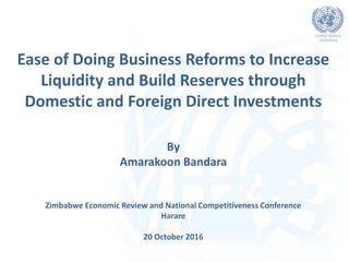 Ease of Doing Business Reforms to Increase
Liquidity and Build Reserves through
Domestic and Foreign Direct Investments
Zimbabwe Economic Review and National Competitiveness Conference
Harare
20 October 2016
By
Amarakoon Bandara
 