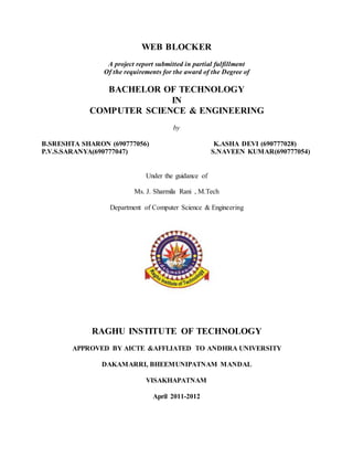 WEB BLOCKER
A project report submitted in partial fulfillment
Of the requirements for the award of the Degree of
BACHELOR OF TECHNOLOGY
IN
COMPUTER SCIENCE & ENGINEERING
by
B.SRESHTA SHARON (690777056) K.ASHA DEVI (690777028)
P.V.S.SARANYA(690777047) S.NAVEEN KUMAR(690777054)
Under the guidance of
Ms. J. Sharmila Rani , M.Tech
Department of Computer Science & Engineering
RAGHU INSTITUTE OF TECHNOLOGY
APPROVED BY AICTE &AFFLIATED TO ANDHRA UNIVERSITY
DAKAMARRI, BHEEMUNIPATNAM MANDAL
VISAKHAPATNAM
April 2011-2012
 