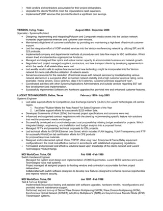 • Held vendors and contractors accountable for their project deliverables.
• Upgraded the clients WLAN to meet the organizations rapid expansion.
• Implemented VOIP services that provide the client a significant cost savings.
VERIZON, Irving, Texas August 2004 - December 2009
Specialist - Systems/Architect
• Designing, implementing and integrating Polycom and Compunetix media severs into the Verizon network
increased organizational revenues and customer user minutes.
• Maintained a high level of customer satisfaction by providing and maintaining a high level of technical customer
support.
• Led the integration effort of VOIP enabled services into the Verizon conferencing network by utilizing SIP, and H.
323 protocols.
• Implemented company and departmental methods of procedures and data flow maps for ISO certification. Which
stream lined and standardize organizational functions.
• Managed and designed fiber optics and optical carrier capacity to accommodate business and network growth.
• Negotiated and project managed suppliers, contractors, and new transport clients by developing agreements in
which the needs of all stakeholders were met.
• Led weekly vendor calls to explore how current and new technology might be incorporated into the Verizon
network for more cost-effective utilization of network assets.
• Served as a resource for the resolution of technical issues with network services by troubleshooting various
network elements in a successful effort to maintain network stability and a high customer approval rating, some
examples: media servers, Cisco switches, class 4 & 5 switches, customer premises equipment "cpe".
• Coordinated activities with other Systems/Applications Administrators and outside vendors regarding SS7 call
flow development and implementation.
• Successfully implemented Software and hardware upgrades that provided new and enhanced customer features.
LUCENT TECHNOLOGIES, Dallas, Texas February 1999 - July 2003
Systems Engineer
• Led sales support efforts for Competitive Local Exchange Carrier's (CLEC's) for Lucent Technologies US central
region.
1. Received "Rubber Meets the Road Award" for Sales Engineer of the Year
2. Led Sales support efforts for a successful $225 million Sale.
• Developed Statements of Work (SOW) that insured project specifications and concerns were met.
• Influenced and supported contract negotiations with the client by recommending specific feature rich solutions
that met the customer's needs and budget.
• Successfully developed and coordinated project cost proposals by initiating budget analysts for projects. Which
integrated design, engineering, and installation and budget analysts into a proposal format.
• Managed RFP's and presented technical proposals for DSL projects.
• Led technical efforts for GPON Ethernet over Sonet, which included VLAN tagging, VLAN Transparency and FTP
for successful WorldCom lab certification efforts for CPE products
for proposal response materials.
• Designed and implemented optical, Voice, TCP/IP, Ultra Long Haul, Enterprise & Frame Relay equipment
configurations in the most cost-effective manner in accordance with established engineering regulations.
• Formulated and proposed cost effective solutions based upon knowledge of the clients network and Lucent
Technologies Product Range.
MCI WorldCom, Tulsa, OK Feb 1998 - Feb 1999
Switch Hardware Engineer
Managed the system level design and implementation of DMS SuperNodes, Lucent 5ESS switches and Lucent
Technologies voice mail systems.
Project managed all assigned projects by holding vendors and contractor's accountable for their project
deliverables.
Collaborated with switch software designers to develop new features designed to enhance revenue opportunities
and improve network security.
MCI WorldCom, Tulsa, OK Jan 1997 - Feb 1998
Test & Turn-up Engineer
Implemented new product testing and assisted with software upgrades, hardware retrofits, reconfigurations and
provided network maintenance support.
Performed test and turn-up of Dense Wave Division Multiplexing DWDM, Wave Division Multiplexing (WDM),
Synchronous Optical Network (SONET), Add-Drop Multiplexer's (ADM) and Asynchronous Transfer Mode (ATM)
Transmission systems.
 