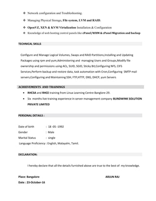  Network configuration and Troubleshooting.
 Managing Physical Storage, File system, LVM and RAID.
 OpenVZ, XEN & KVM Virtulization Installation & Configuration
 Knowledge of web hosting control panels like cPanel/WHM & cPanel Migration and backup
TECHNICAL SKILLS
Configure and Manage Logical Volumes, Swaps and RAID Partitions,Installing and Updating
Packages using rpm and yum,Administering and managing Users and Groups,Modify file
ownership and permissions using ACL, SUID, SGID, Sticky Bit,Configuring NFS, CIFS
Services,Perform backup and restore data, task automation with Cron,Configuring SMTP mail
servers,Configuring and Maintaining SSH, FTP,HTTP, DNS, DHCP, yum Servers
• RHCSA and RHCE training from Linux Learning Centre Banglore-29.
• Six months live training experience in server management company BLINDWINK SOLUTION
PRIVATE LIMITED
PERSONAL DETAILS :
Date of birth : 18 -05 -1992
Gender : Male
Marital Status : single
Language Proficiency : English, Malayalm, Tamil.
DECLARATION:
I hereby declare that all the details furnished above are true to the best of my knowledge.
Place: Bangalore ARJUN RAJ
Date : 23-October-16
ACHIEVEMENTS AND TRAININGS
 