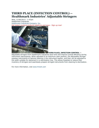 THIRD PLACE (INFECTION CONTROL) --
Healthmark Industries' Adjustable Stringers
Wed, 11/06/2013 - 1:47pm
Healthmark Industries
Healthmark Industries Company, Inc.
Get today's surgical products headlines and news - Sign up now!
THIRD PLACE, INFECTION CONTROL --
Adjustable stringers from Healthmark Industries save time and improve overall efficiency during
instrument reprocessing. When adjusted to its maximum open position, the Adjustable Stringer
exposes instruments to optimal cleaning in the instrument washer, and then can be adjusted to
the width suitable for placement in a sterilization tray. This allows hospitals to reduce their
inventory of stringers and seamlessly prepare stringed instruments from cleaning to sterilization.
For more information, visit www.hmark.com
 
 