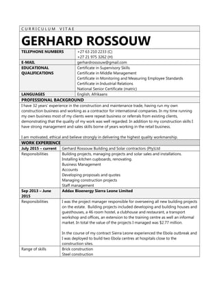 C U R R I C U L U M V I T A E
GERHARD ROSSOUW
TELEPHONE NUMBERS +27 63 210 2233 (C)
+27 21 975 3262 (H)
E-MAIL gerhardrossouw@gmail.com
EDUCATIONAL
QUALIFICATIONS
Certificate in Supervisory Skills
Certificate in Middle Management
Certificate in Monitoring and Measuring Employee Standards
Certificate in Industrial Relations
National Senior Certificate (matric)
LANGUAGES English, Afrikaans
PROFESSIONAL BACKGROUND
I have 32 years’ experience in the construction and maintenance trade, having run my own
construction business and working as a contractor for international companies. In my time running
my own business most of my clients were repeat business or referrals from existing clients,
demonstrating that the quality of my work was well regarded. In addition to my construction skills I
have strong management and sales skills borne of years working in the retail business.
I am motivated, ethical and believe strongly in delivering the highest quality workmanship.
WORK EXPERIENCE
July 2015 – current Gerhard Rossouw Building and Solar contractors (Pty)Ltd
Responsibilities Building projects, managing projects and solar sales and installations.
Installing kitchen cupboards, renovating.
Business Management
Accounts
Developing proposals and quotes
Managing construction projects
Staff management
Sep 2013 – June
2015
Addax Bioenergy Sierra Leone Limited
Responsibilities I was the project manager responsible for overseeing all new building projects
on the estate. Building projects included developing and building houses and
guesthouses, a 46 room hostel, a clubhouse and restaurant, a transport
workshop and offices, an extension to the training centre as well an informal
market. In total the value of the projects I managed was $2.77 million.
In the course of my contract Sierra Leone experienced the Ebola outbreak and
I was deployed to build two Ebola centres at hospitals close to the
construction sites.
Range of skills Brick construction
Steel construction
 