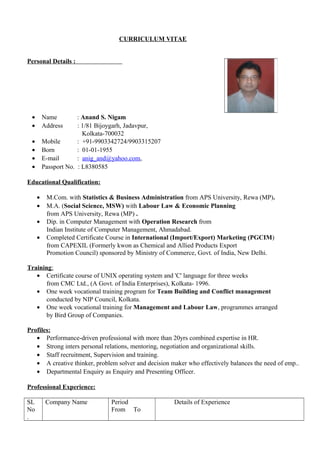 CURRICULUM VITAE
Personal Details :
• Name : Anand S. Nigam
• Address : 1/81 Bijoygarh, Jadavpur,
Kolkata-700032
• Mobile : +91-9903342724/9903315207
• Born : 01-01-1955
• E-mail : anig_and@yahoo.com,
• Passport No. : L8380585
Educational Qualification:
• M.Com. with Statistics & Business Administration from APS University, Rewa (MP).
• M.A. (Social Science, MSW) with Labour Law & Economic Planning
from APS University, Rewa (MP) .
• Dip. in Computer Management with Operation Research from
Indian Institute of Computer Management, Ahmadabad.
• Completed Certificate Course in International (Import/Export) Marketing (PGCIM)
from CAPEXIL (Formerly kwon as Chemical and Allied Products Export
Promotion Council) sponsored by Ministry of Commerce, Govt. of India, New Delhi.
Training:
• Certificate course of UNIX operating system and 'C' language for three weeks
from CMC Ltd., (A Govt. of India Enterprises), Kolkata- 1996.
• One week vocational training program for Team Building and Conflict management
conducted by NIP Council, Kolkata.
• One week vocational training for Management and Labour Law, programmes arranged
by Bird Group of Companies.
Profiles:
• Performance-driven professional with more than 20yrs combined expertise in HR.
• Strong inters personal relations, mentoring, negotiation and organizational skills.
• Staff recruitment, Supervision and training.
• A creative thinker, problem solver and decision maker who effectively balances the need of emp..
• Departmental Enquiry as Enquiry and Presenting Officer.
Professional Experience:
SL
No
.
Company Name Period
From To
Details of Experience
 