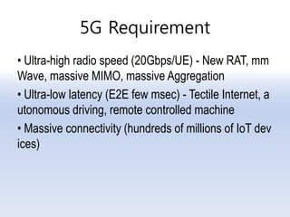 5G Requirement
• Ultra-high radio speed (20Gbps/UE) - New RAT, mm
Wave, massive MIMO, massive Aggregation
• Ultra-low latency (E2E few msec) - Tectile Internet, a
utonomous driving, remote controlled machine
• Massive connectivity (hundreds of millions of IoT dev
ices)
 