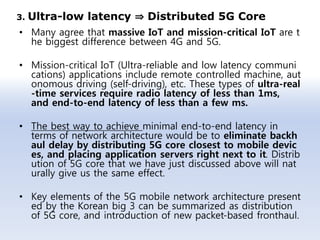 • Many agree that massive IoT and mission-critical IoT are t
he biggest difference between 4G and 5G.
• Mission-critical IoT (Ultra-reliable and low latency communi
cations) applications include remote controlled machine, aut
onomous driving (self-driving), etc. These types of ultra-real
-time services require radio latency of less than 1ms,
and end-to-end latency of less than a few ms.
• The best way to achieve minimal end-to-end latency in
terms of network architecture would be to eliminate backh
aul delay by distributing 5G core closest to mobile devic
es, and placing application servers right next to it. Distrib
ution of 5G core that we have just discussed above will nat
urally give us the same effect.
• Key elements of the 5G mobile network architecture present
ed by the Korean big 3 can be summarized as distribution
of 5G core, and introduction of new packet-based fronthaul.
3. Ultra-low latency ⇒ Distributed 5G Core
 