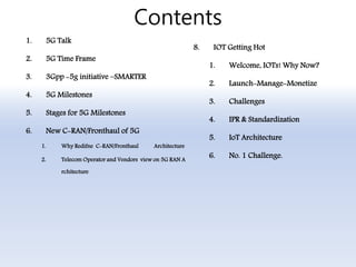 Contents
1. 5G Talk
2. 5G Time Frame
3. 3Gpp -5g initiative –SMARTER
4. 5G Milestones
5. Stages for 5G Milestones
6. New C-RAN/Fronthaul of 5G
1. Why Redifne C-RAN/Fronthaul Architecture
2. Telecom Operator and Vendors view on 5G RAN A
rchitecture
8. IOT Getting Hot
1. Welcome, IOTs! Why Now?
2. Launch-Manage-Monetize
3. Challenges
4. IPR & Standardization
5. IoT Architecture
6. No. 1 Challenge.
 