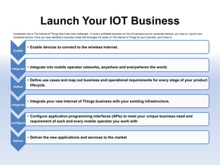 Launch Your IOT Business
Companies new to The Internet of Things face three main challenges. To build a profitable business (or line of business) around connected devices, you have to: Launch your
connected service. Once you have identified a business model that leverages the power of The Internet of Things for your business, you’ll have to:
.
Enable
• Enable devices to connect to the wireless Internet.
integrate • Integrate into mobile operator networks, anywhere and everywheren the world.
Define
• Define use cases and map out business and operational requirements for every stage of your product
lifecycle.
integrate
• Integrate your new Internet of Things business with your existing infrastructure.
configure
• Configure application programming interfaces (APIs) to meet your unique business need and
requirement of each and every mobile operator you work with
Deliver
• Deliver the new applications and services to the market
 