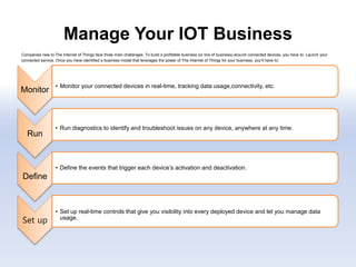 Manage Your IOT Business
Companies new to The Internet of Things face three main challenges. To build a profitable business (or line of business) around connected devices, you have to: Launch your
connected service. Once you have identified a business model that leverages the power of The Internet of Things for your business, you’ll have to:
.
Monitor
• Monitor your connected devices in real-time, tracking data usage,connectivity, etc.
Run
• Run diagnostics to identify and troubleshoot issues on any device, anywhere at any time.
Define
• Define the events that trigger each device’s activation and deactivation.
Set up
• Set up real-time controls that give you visibility into every deployed device and let you manage data
usage.
 