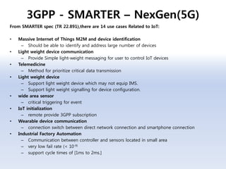 3GPP - SMARTER – NexGen(5G)
From SMARTER spec (TR 22.891),there are 14 use cases Related to IoT:
• Massive Internet of Things M2M and device identification
– Should be able to identify and address large number of devices
• Light weight device communication
– Provide Simple light-weight messaging for user to control IoT devices
• Telemedicine
– Method for prioritize critical data transmission
• Light weight device
– Support light weight device which may not equip IMS.
– Support light weight signalling for device configuration.
• wide area sensor
– critical triggering for event
• IoT initialization
– remote provide 3GPP subscription
• Wearable device communication
– connection switch between direct network connection and smartphone connection
• Industrial Factory Automation
– Communication between controller and sensors located in small area
– very low fail rate (< 10-9)
– support cycle times of [1ms to 2ms.]
 