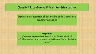 Clase Nº 3. La Guerra Fría en América Latina.
Explicar y caracterizar el desarrollo de la Guerra Fría
en América Latina
Preguntas.
¿Cómo se expresó la Guerra Fría en América Latina?
¿Cuáles son las características de la Guerra Fría en América
Latina?
 