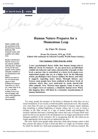 Dr. Clare W. Graves                                                                                        06-09-2007, 06:04 PM




                                                   Human Nature Prepares for a
   Made available with
                                                       Momentous Leap
   the permission of the
   World Future Society,
   Bethesda, MD                                                        by Clare W. Graves
   Scanned version with
   graphics to be online                               [From The Futurist, 1974, pp. 72-87.
   soon.
                                        Edited with comments by Edward Cornish, World Future Society.]
   Readers should know
   that Dr. Graves was                                       View Summary Table from the Article
   not entirely satisfied
   with this piece, though                 A new psychological theory holds that human beings exist at
   it is by far the most                   different ‘levels of existence.’ At any given level, an individual
   popular of the articles                 exhibits the behavior and values characteristic of people at that
   and quite readable as                   level; a person who is centralized at a lower level cannot even
   an introduction to the
                                           understand people who are at a higher level. In the following
   theory.
   Helixes one and two
                                           article, psychologist Clare Graves outlines his theory and what
   are reversed in later                   it suggests regarding man's future. Through history, says
   papers so that                          Graves, most people have been confined to the lower levels of
   problems of existence                   existence where they were motivated by needs shared with
   come first as A, B, C,                  other animals. Now, Western man appears ready to move up
   etc., rather than N, O,                 to a higher level of existence, a distinctly human level. When
   P, etc., as in this                     this happens there will likely be a dramatic transformation of
   writing. Graves was
                                           human institutions.
   also not happy with
   some of the depictions
   of GT and HU
   characteristics.
                                    For many people the prospect of the future is dimmed by what they see as a
                                 moral breakdown of our society at both the public and private level. My research,
                                 over more than 20 years as a psychologist interested in human values, indicates
                                 that something is indeed happening to human values, but it is not so much a
                                 collapse in the fiber of man as a sign of human health and intelligence. My
                                 research indicates that man is learning that values and ways of living which were
                                 good for him at one period in his development are no longer good because of the
                                 changed condition of his existence. He is recognizing that the old values are no
                                 longer appropriate, but he has not yet understood the new.
                                   The error which most people make when they think about human values is that
                                 they assume the nature of man is fixed and there is a single set of human values
                                 by which he should live. Such and assumption does not fit with my research. My
                                 data indicate that man's nature is and open, constantly evolving system, a system
http://www.clarewgraves.com/articles_content/1974_Futurist/1974_Futurist.html                                    Pagina 1 van 26
 