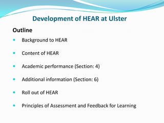 Development of HEAR at Ulster Outline Background to HEAR Content of HEAR Academic performance (Section: 4) Additional information (Section: 6) Roll out of HEAR Principles of Assessment and Feedback for Learning 