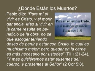 Pablo dijo: “Para mí el
vivir es Cristo, y el morir
ganancia. Mas si vivir en
la carne resulta en be-
neficio de la obra, no se
que escoger teniendo
deseo de partir y estar con Cristo, lo cual es
muchísimo mejor; pero quedar en la carne
es más necesario por ustedes” (Fil 1:21-24).
“Y más quisiéramos estar ausentes del
cuerpo, y presentes al Señor” (2 Cor 5:8).
¿Dónde Están los Muertos?
 