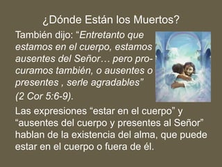 También dijo: “Entretanto que
estamos en el cuerpo, estamos
ausentes del Señor… pero pro-
curamos también, o ausentes o
presentes , serle agradables”
(2 Cor 5:6-9).
Las expresiones “estar en el cuerpo” y
“ausentes del cuerpo y presentes al Señor”
hablan de la existencia del alma, que puede
estar en el cuerpo o fuera de él.
¿Dónde Están los Muertos?
 