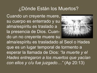 Cuando un creyente muere,
su cuerpo es enterrado y su
alma/espíritu es traslado a
la presencia de Dios. Cuan-
do un no creyente muere su
alma/espíritu es trasladado al Seol o Hades
que es un lugar temporal de tormento a
esperar la llamada de Dios: “la muerte y el
Hades entregaron a los muertos que yacían
con ellos y c/u fue juzgado…” (Ap 20:13)
¿Dónde Están los Muertos?
 