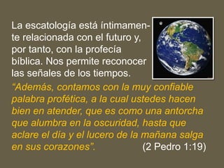 La escatología está íntimamen-
te relacionada con el futuro y,
por tanto, con la profecía
bíblica. Nos permite reconocer
las señales de los tiempos.
“Además, contamos con la muy confiable
palabra profética, a la cual ustedes hacen
bien en atender, que es como una antorcha
que alumbra en la oscuridad, hasta que
aclare el día y el lucero de la mañana salga
en sus corazones”. (2 Pedro 1:19)
 