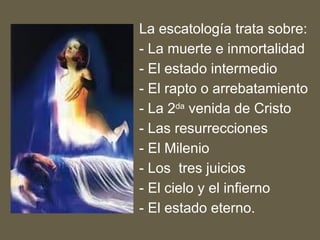 La escatología trata sobre:
- La muerte e inmortalidad
- El estado intermedio
- El rapto o arrebatamiento
- La 2da
venida de Cristo
- Las resurrecciones
- El Milenio
- Los tres juicios
- El cielo y el infierno
- El estado eterno.
 