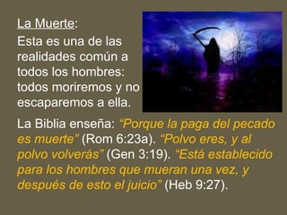 La Muerte:
Esta es una de las
realidades común a
todos los hombres:
todos moriremos y no
escaparemos a ella.
La Biblia enseña: “Porque la paga del pecado
es muerte” (Rom 6:23a). “Polvo eres, y al
polvo volverás” (Gen 3:19). “Está establecido
para los hombres que mueran una vez, y
después de esto el juicio” (Heb 9:27).
 