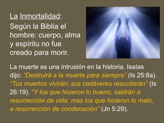 La Inmortalidad:
Según la Biblia el
hombre: cuerpo, alma
y espíritu no fue
creado para morir.
La muerte es una intrusión en la historia. Isaías
dijo: “Destruirá a la muerte para siempre” (Is 25:8a).
“Tus muertos vivirán; sus cadáveres resucitarán” (Is
26:19). “Y los que hicieron lo bueno, saldrán a
resurrección de vida; mas los que hicieron lo malo,
a resurrección de condenación” (Jn 5:29).
 