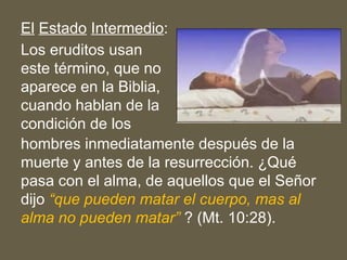 El Estado Intermedio:
Los eruditos usan
este término, que no
aparece en la Biblia,
cuando hablan de la
condición de los
hombres inmediatamente después de la
muerte y antes de la resurrección. ¿Qué
pasa con el alma, de aquellos que el Señor
dijo “que pueden matar el cuerpo, mas al
alma no pueden matar” ? (Mt. 10:28).
 