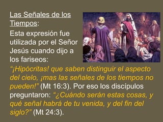 Las Señales de los
Tiempos:
Esta expresión fue
utilizada por el Señor
Jesús cuando dijo a
los fariseos:
“¡Hipócritas! que saben distinguir el aspecto
del cielo, ¡mas las señales de los tiempos no
pueden!” (Mt 16:3). Por eso los discípulos
preguntaron: “¿Cuándo serán estas cosas, y
qué señal habrá de tu venida, y del fin del
siglo?” (Mt 24:3).
 