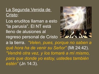 La Segunda Venida de
Cristo:
Los eruditos llaman a esto
“la parusía”. El NT está
lleno de alusiones al
regreso personal de Cristo
a la tierra. “Velen, pues, porque no saben a
qué hora ha de venir su Señor” (Mt 24:42).
“Vendré otra vez, y los tomaré a mí mismo,
para que donde yo estoy, ustedes también
estén” (Jn 14:3).
 