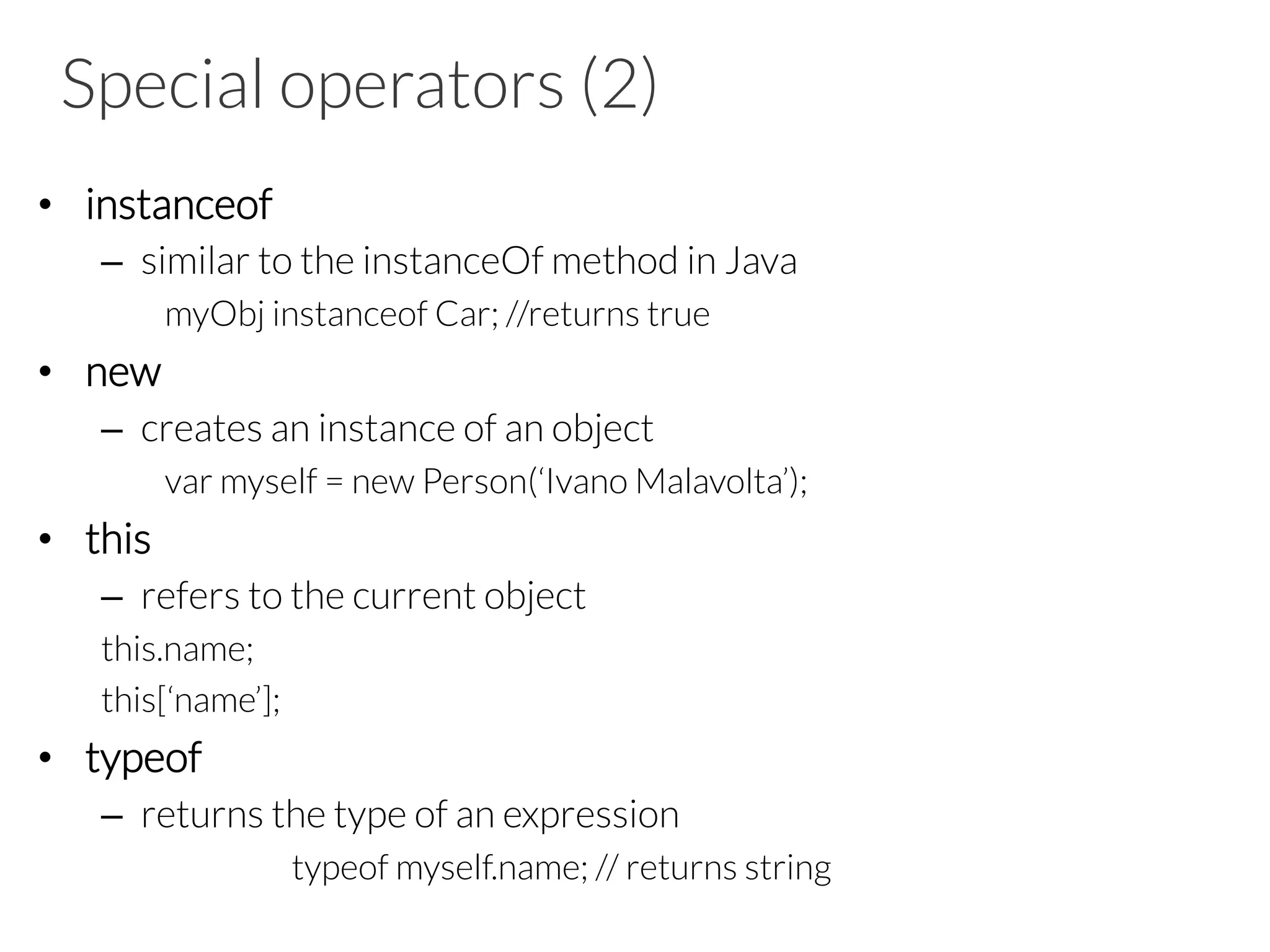 Special operators (2)
•  instanceof
–  similar to the instanceOf method in Java
myObj instanceof Car; //returns true
•  new
–  creates an instance of an object
var myself = new Person(‘Ivano Malavolta’);
•  this
–  refers to the current object
this.name;
this[‘name’];
•  typeof
–  returns the type of an expression
typeof myself.name; // returns string
 