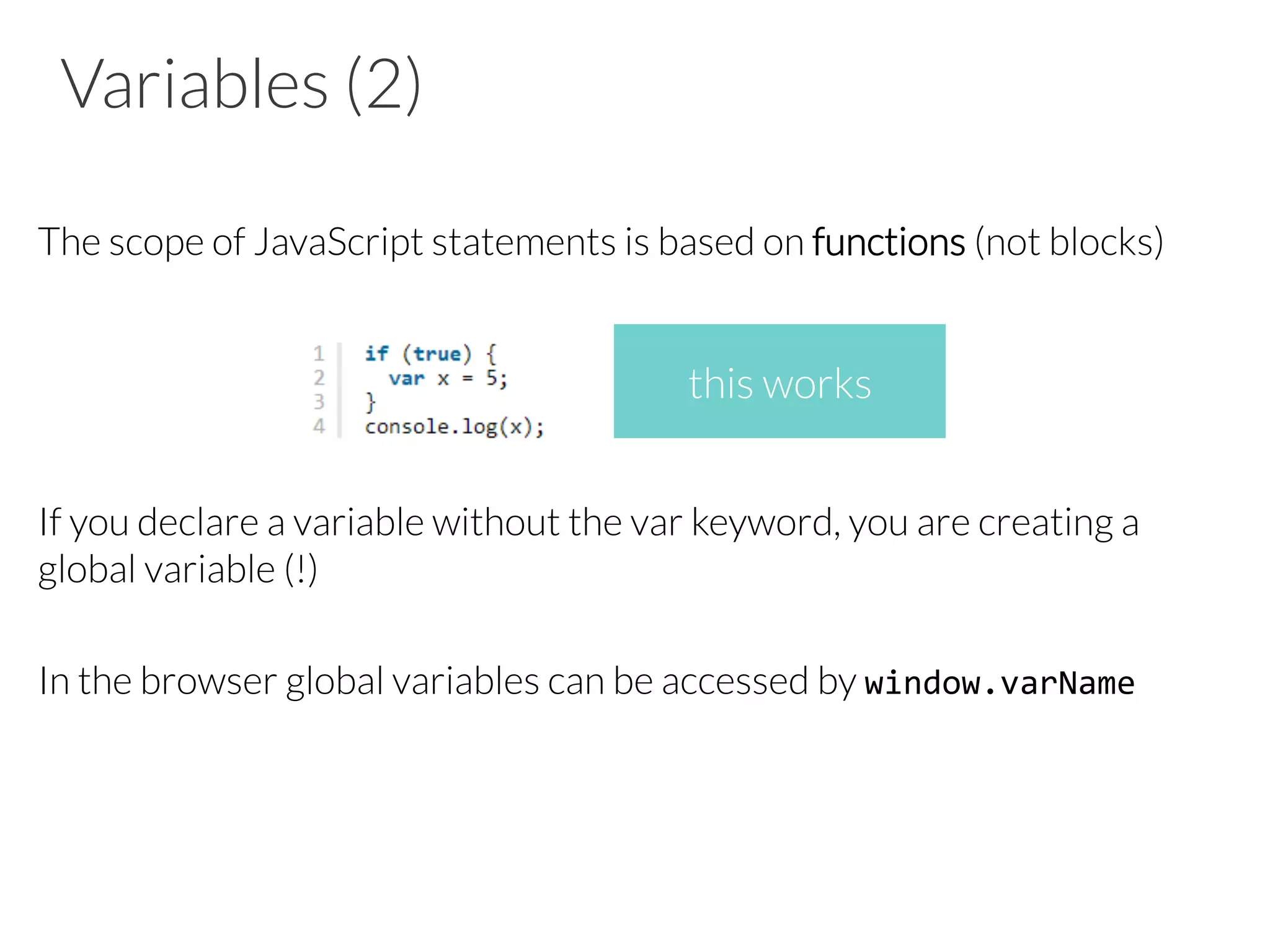 Variables (2)
The scope of JavaScript statements is based on functions (not blocks)
If you declare a variable without the var keyword, you are creating a
global variable (!)
In the browser global variables can be accessed by window.varName	
  
this works
 