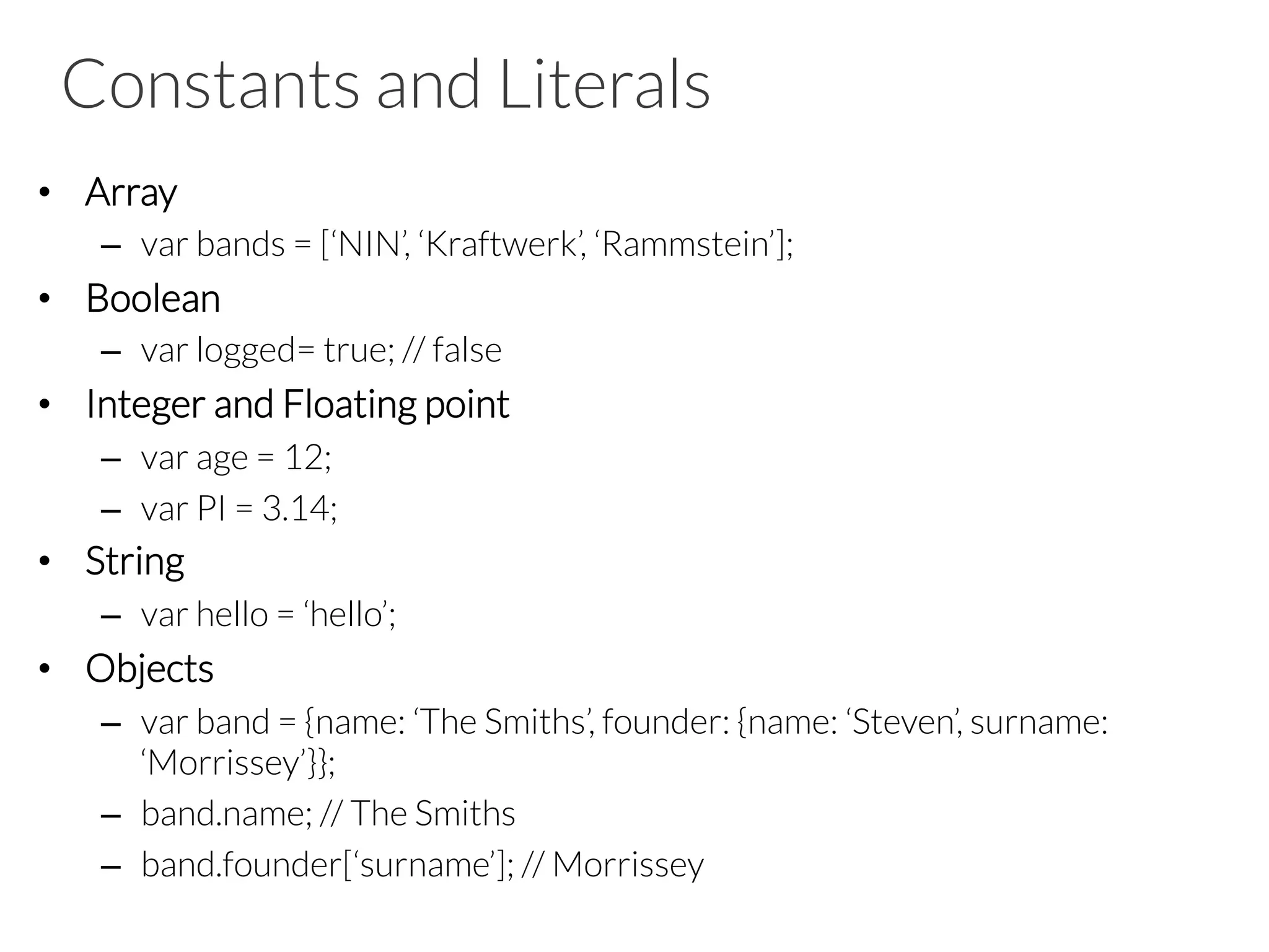 Constants and Literals
•  Array
–  var bands = [‘NIN’, ‘Kraftwerk’, ‘Rammstein’];
•  Boolean
–  var logged= true; // false
•  Integer and Floating point
–  var age = 12;
–  var PI = 3.14;
•  String
–  var hello = ‘hello’;
•  Objects
–  var band = {name: ‘The Smiths’, founder: {name: ‘Steven’, surname:
‘Morrissey’}};
–  band.name; // The Smiths
–  band.founder[‘surname’]; // Morrissey
 