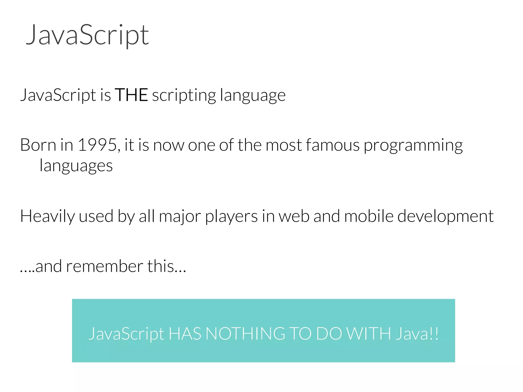 JavaScript
JavaScript is THE scripting language
Born in 1995, it is now one of the most famous programming
languages
Heavily used by all major players in web and mobile development
….and remember this…
JavaScript HAS NOTHING TO DO WITH Java!!
 