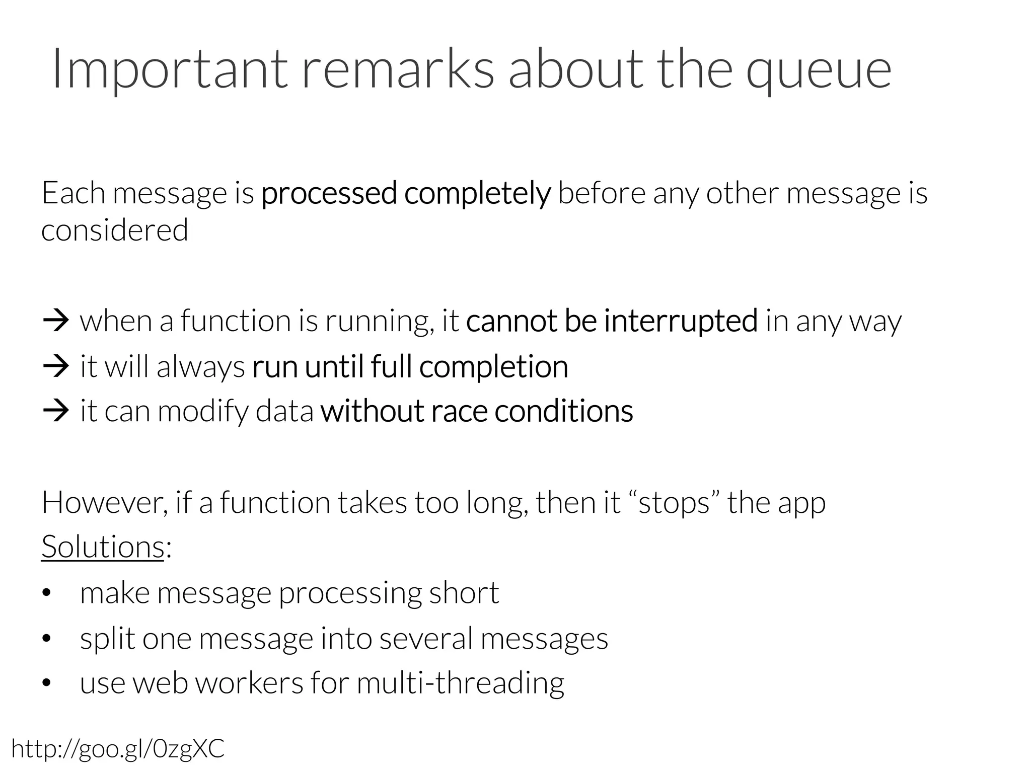 Important remarks about the queue
Each message is processed completely before any other message is
considered
à when a function is running, it cannot be interrupted in any way
à it will always run until full completion
à it can modify data without race conditions
However, if a function takes too long, then it “stops” the app
Solutions:
•  make message processing short
•  split one message into several messages
•  use web workers for multi-threading
http://goo.gl/0zgXC
 