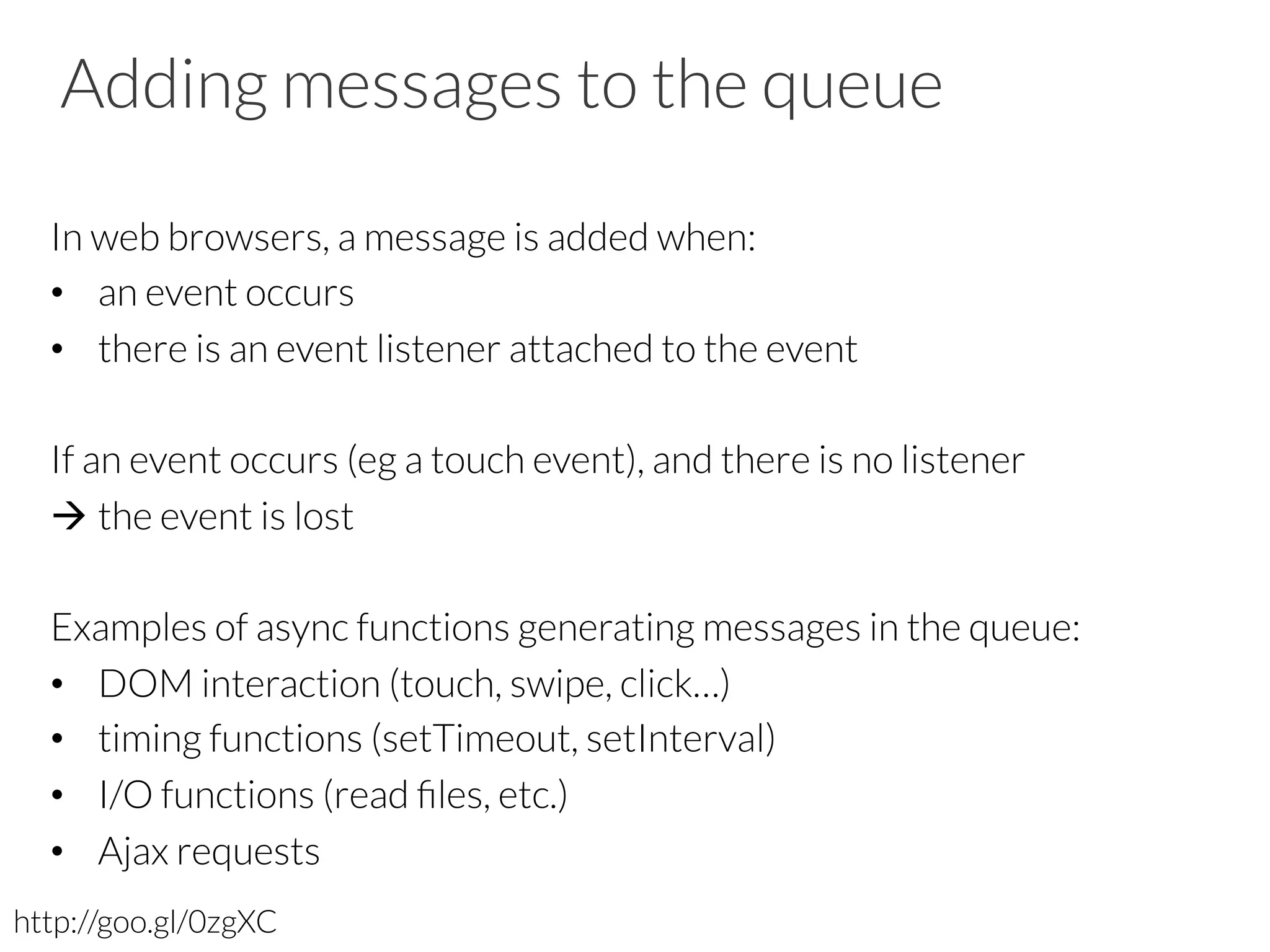 Adding messages to the queue
In web browsers, a message is added when:
•  an event occurs
•  there is an event listener attached to the event
If an event occurs (eg a touch event), and there is no listener
à the event is lost
Examples of async functions generating messages in the queue:
•  DOM interaction (touch, swipe, click…)
•  timing functions (setTimeout, setInterval)
•  I/O functions (read ﬁles, etc.)
•  Ajax requests
http://goo.gl/0zgXC
 