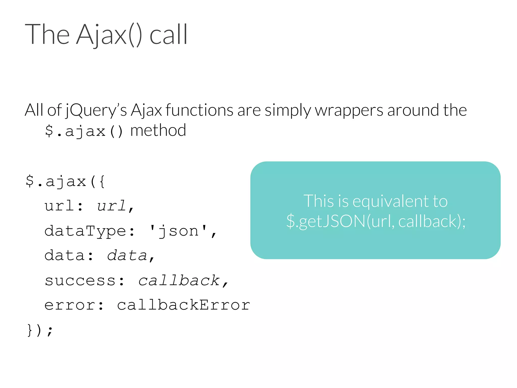 The Ajax() call
All of jQuery’s Ajax functions are simply wrappers around the
$.ajax() method
$.ajax({
url: url,
dataType: 'json',
data: data,
success: callback,
error: callbackError
});
This is equivalent to
$.getJSON(url, callback);
 
