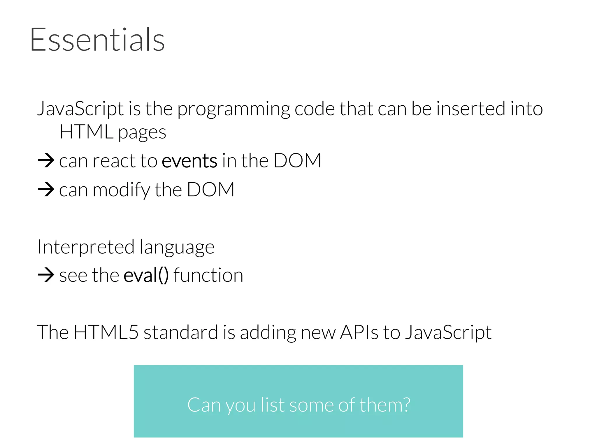 Essentials
JavaScript is the programming code that can be inserted into
HTML pages
à can react to events in the DOM
à can modify the DOM
Interpreted language
à see the eval() function
The HTML5 standard is adding new APIs to JavaScript
Can you list some of them?
 