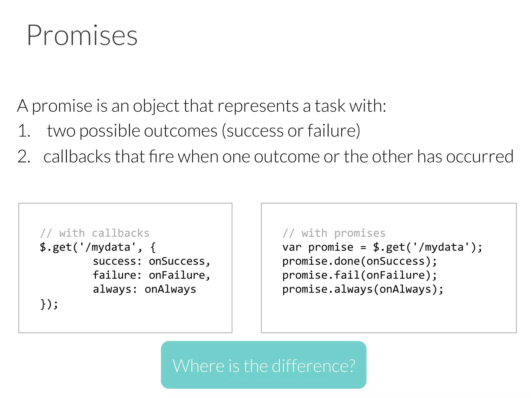 Promises
A promise is an object that represents a task with:
1.  two possible outcomes (success or failure)
2.  callbacks that ﬁre when one outcome or the other has occurred
//	
  with	
  callbacks	
  
$.get('/mydata',	
  {	
  	
  
	
  success:	
  onSuccess,	
  
	
  failure:	
  onFailure,	
  	
  
	
  always:	
  onAlways	
  	
  
});	
  	
  
//	
  with	
  promises	
  
var	
  promise	
  =	
  $.get('/mydata');	
  
promise.done(onSuccess);	
  
promise.fail(onFailure);	
  
promise.always(onAlways);	
  	
  
	
  
Where is the difference?
 