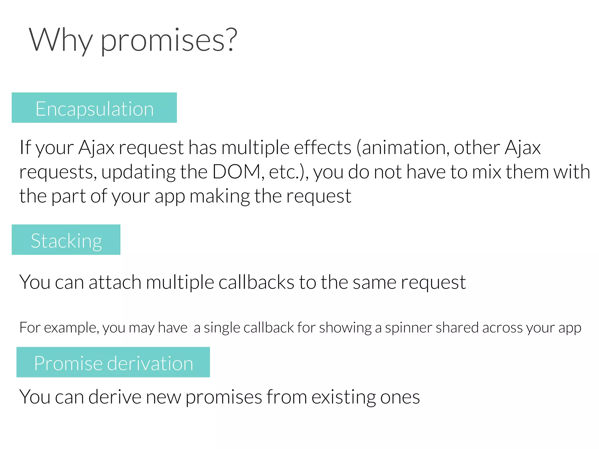 Why promises?
If your Ajax request has multiple effects (animation, other Ajax
requests, updating the DOM, etc.), you do not have to mix them with
the part of your app making the request
You can attach multiple callbacks to the same request
For example, you may have a single callback for showing a spinner shared across your app
You can derive new promises from existing ones
Encapsulation
Stacking
Promise derivation
 