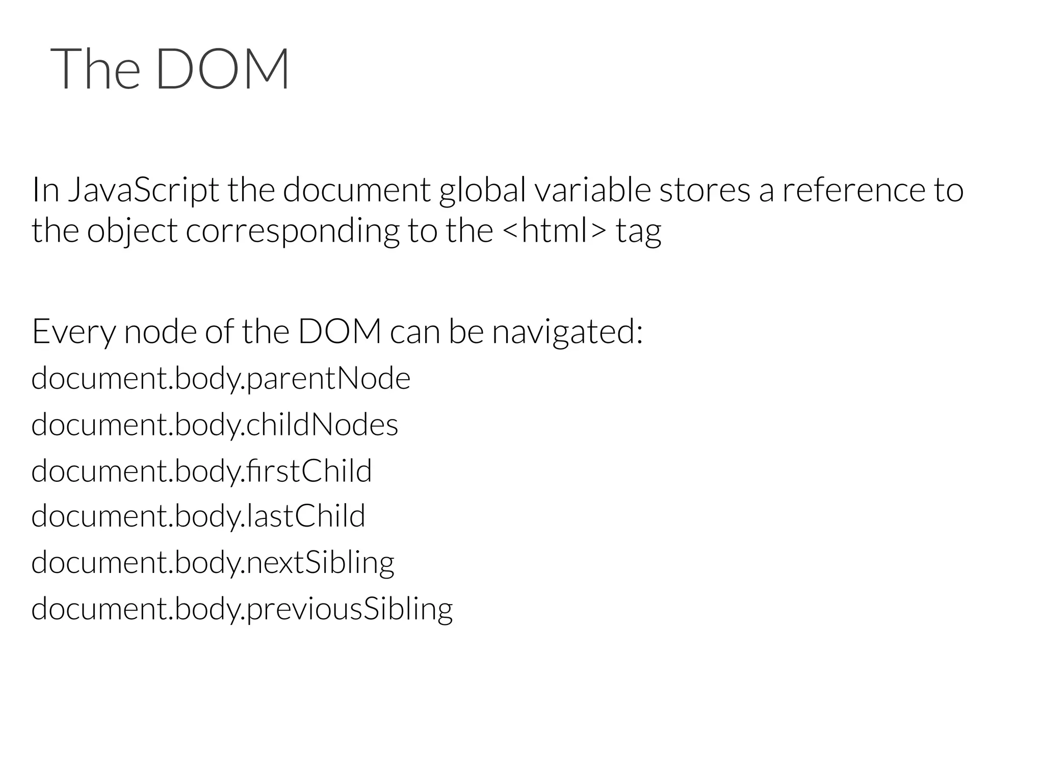 The DOM
In JavaScript the document global variable stores a reference to
the object corresponding to the <html> tag
Every node of the DOM can be navigated:
document.body.parentNode
document.body.childNodes
document.body.ﬁrstChild
document.body.lastChild
document.body.nextSibling
document.body.previousSibling
 