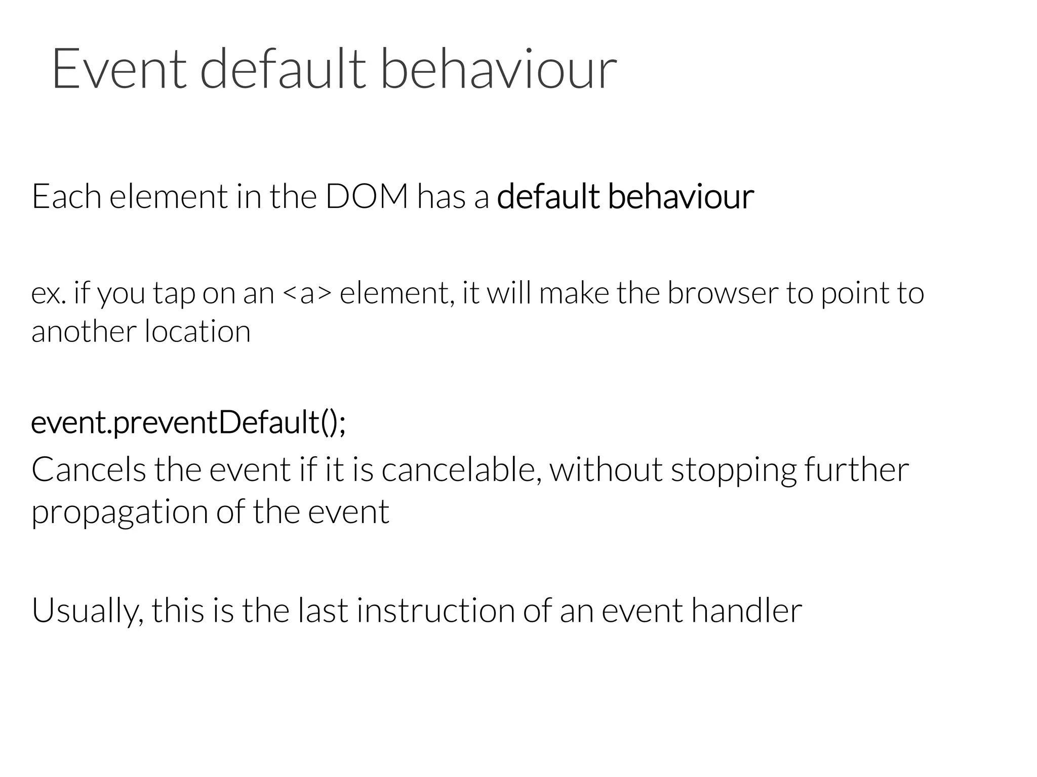 Event default behaviour
Each element in the DOM has a default behaviour
ex. if you tap on an <a> element, it will make the browser to point to
another location
event.preventDefault();
Cancels the event if it is cancelable, without stopping further
propagation of the event
Usually, this is the last instruction of an event handler
 