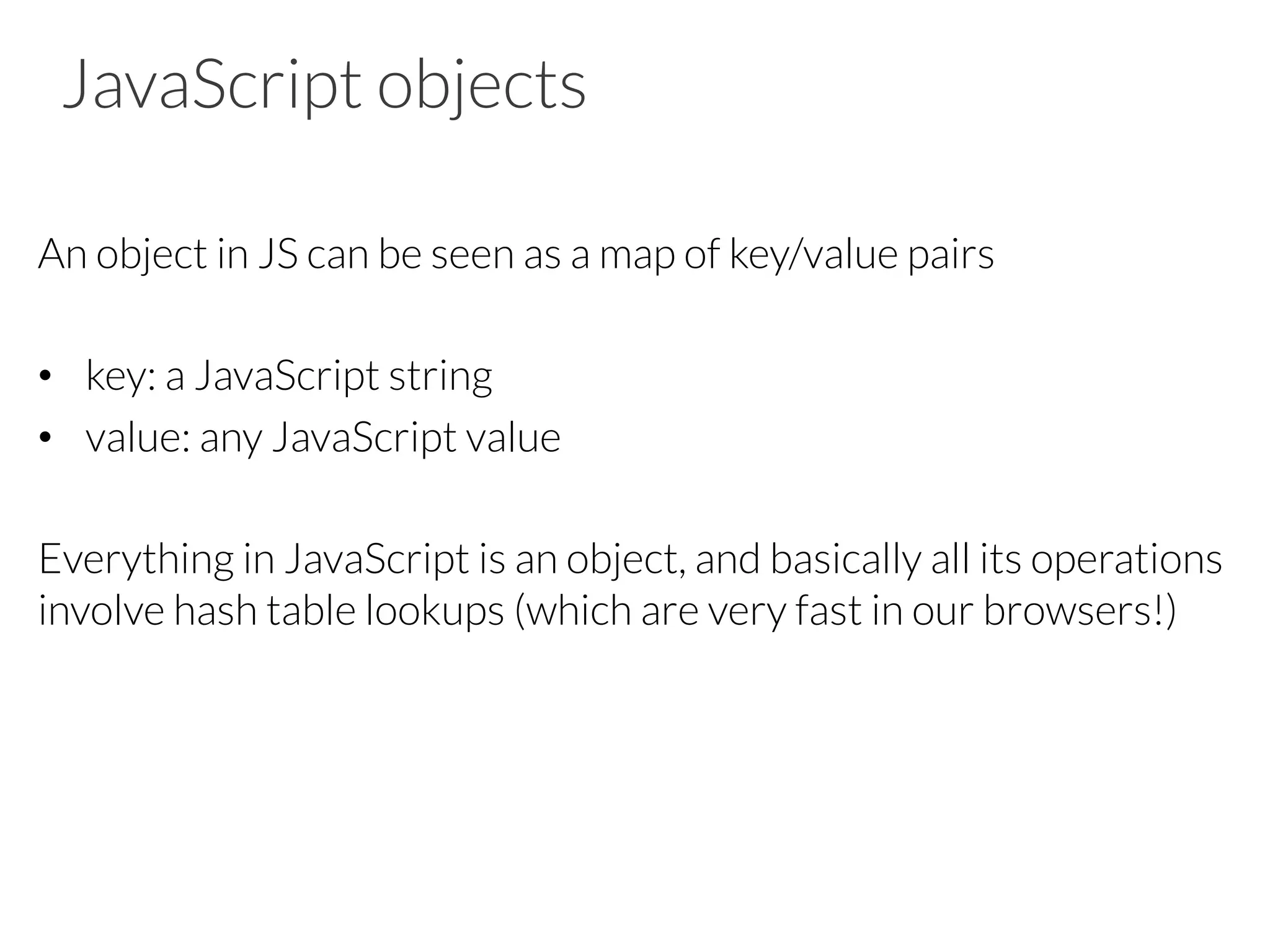 JavaScript objects
An object in JS can be seen as a map of key/value pairs
•  key: a JavaScript string
•  value: any JavaScript value
Everything in JavaScript is an object, and basically all its operations
involve hash table lookups (which are very fast in our browsers!)
 