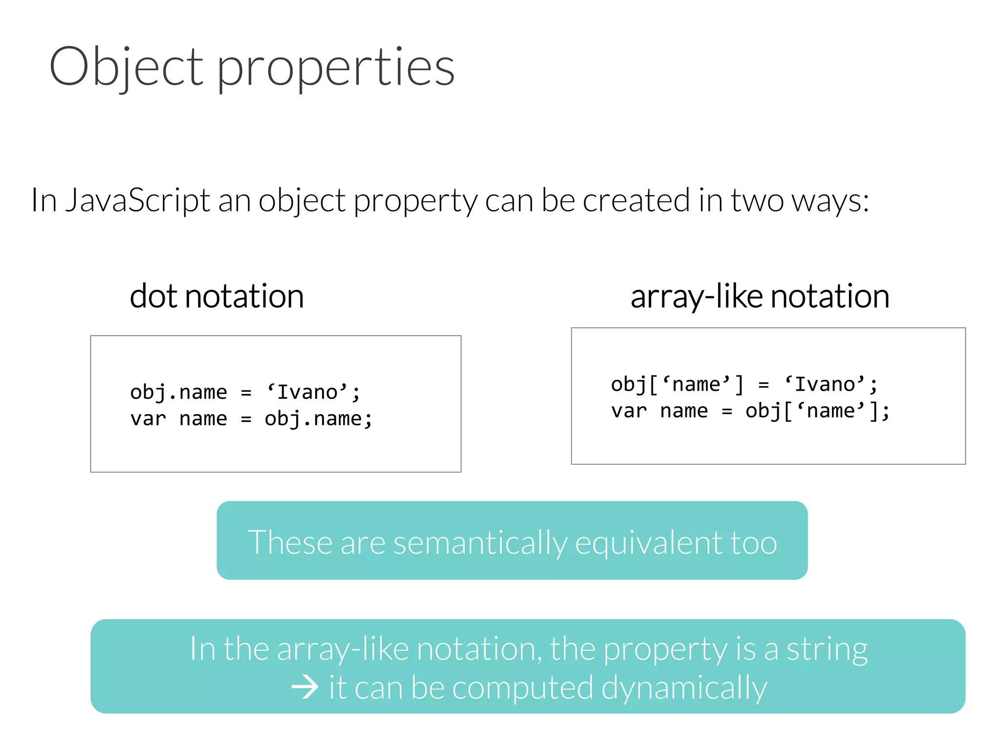 Object properties
In JavaScript an object property can be created in two ways:
dot notation array-like notation
obj.name	
  =	
  ‘Ivano’;	
  
var	
  name	
  =	
  obj.name;	
  
obj[‘name’]	
  =	
  ‘Ivano’;	
  
var	
  name	
  =	
  obj[‘name’];	
  
These are semantically equivalent too
In the array-like notation, the property is a string
à it can be computed dynamically
 
