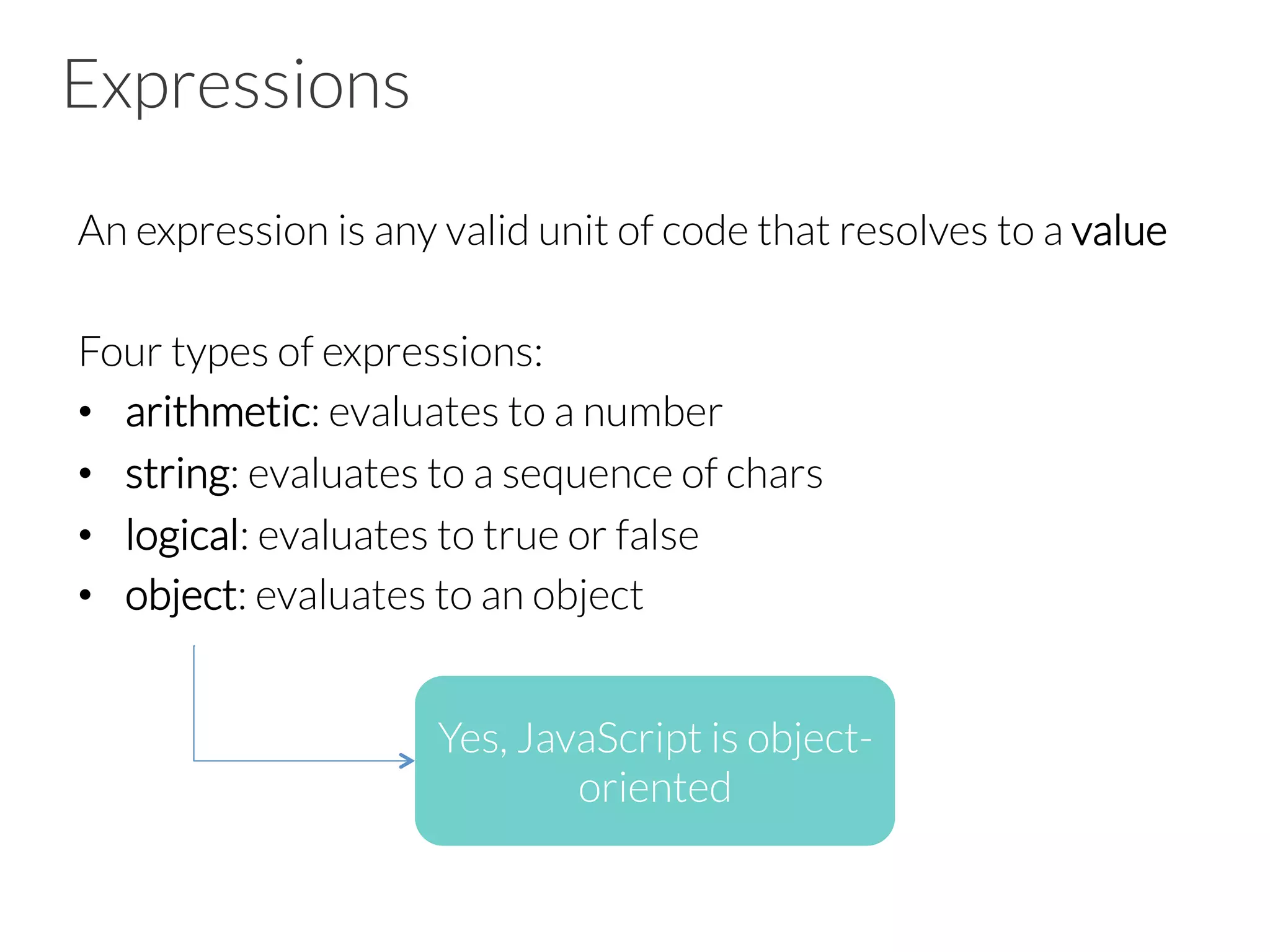Expressions
An expression is any valid unit of code that resolves to a value
Four types of expressions:
•  arithmetic: evaluates to a number
•  string: evaluates to a sequence of chars
•  logical: evaluates to true or false
•  object: evaluates to an object
Yes, JavaScript is object-
oriented
 