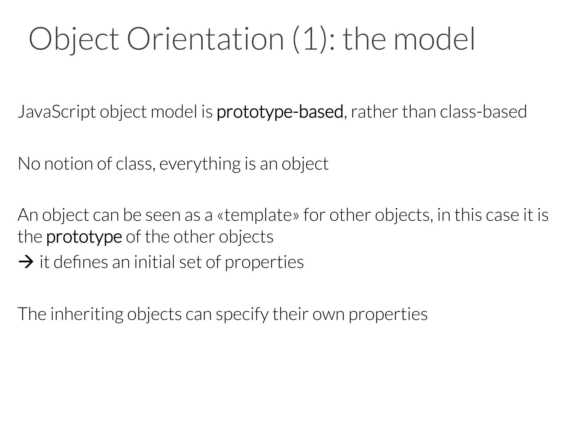 Object Orientation (1): the model
JavaScript object model is prototype-based, rather than class-based
No notion of class, everything is an object
An object can be seen as a «template» for other objects, in this case it is
the prototype of the other objects
à it deﬁnes an initial set of properties
The inheriting objects can specify their own properties
 