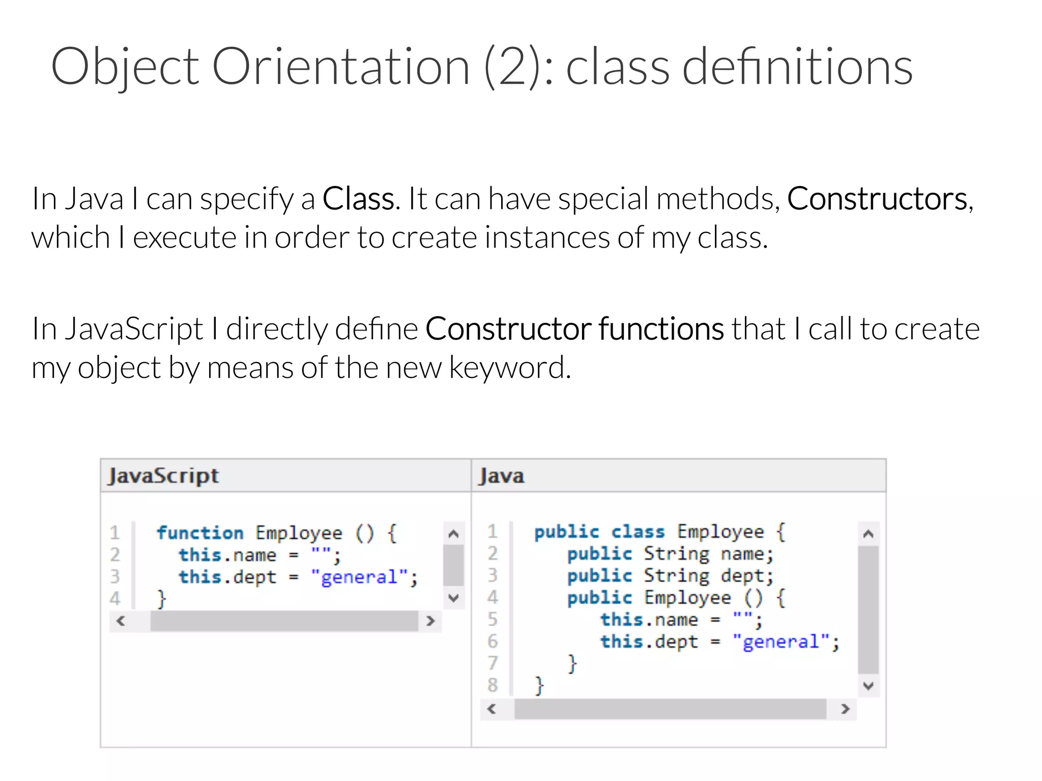 Object Orientation (2): class deﬁnitions
In Java I can specify a Class. It can have special methods, Constructors,
which I execute in order to create instances of my class.
In JavaScript I directly deﬁne Constructor functions that I call to create
my object by means of the new keyword.
 