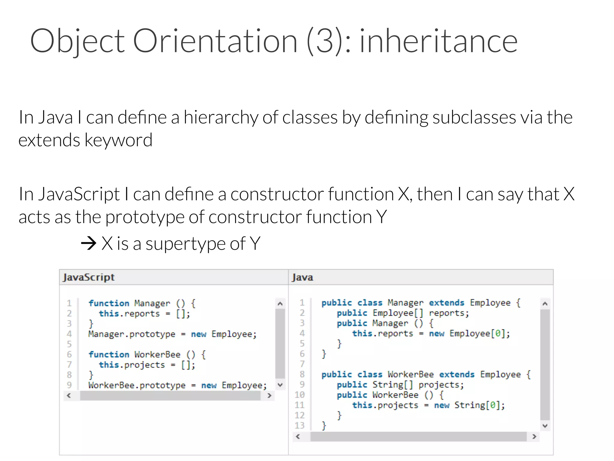Object Orientation (3): inheritance
In Java I can deﬁne a hierarchy of classes by deﬁning subclasses via the
extends keyword
In JavaScript I can deﬁne a constructor function X, then I can say that X
acts as the prototype of constructor function Y
à X is a supertype of Y
 